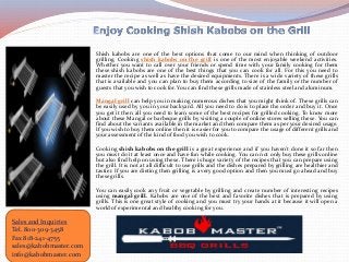 Shish kabobs are one of the best options that come to our mind when thinking of outdoor
grilling. Cooking shish kabobs on the grill is one of the most enjoyable weekend activities.
Whether you want to call over your friends or spend time with your family cooking for them
these shish kabobs are one of the best things that you can cook for all. For this you need to
master the recipe as well as have the desired equipments. There is a wide variety of these grills
that is available and you can plan to buy them according to size of the family or the number of
guests that you wish to cook for. You can find these grills made of stainless steel and aluminum.
Mangal grill can help you in making numerous dishes that you might think of. These grills can
be easily used by you in your backyard. All you need to do is to place the order and buy it. Once
you get it then all you need to learn some of the best recipes for grilled cooking. To know more
about these Mangal or barbeque grills by visiting a couple of online stores selling these. You can
find about the variants available in the market and then compare them as per your desired usage.
If you wish to buy them online then it is easier for you to compare the usage of different grills and
your assessment of the kind of food you wish to cook.
Cooking shish kabobs on the grill is a great experience and if you haven’t done it so far then
you must do it at least once and have fun while cooking. You can not only buy these grills online
but also find help on using these. There is huge variety of the recipes that you can prepare using
the grill. It is not at all difficult to use grills and the dishes prepared by grilling are healthier and
tastier. If you are dieting then grilling is a very good option and then you must go ahead and buy
these grills.
You can easily cook any fruit or vegetable by grilling and create number of interesting recipes
using mangal grill. Kabobs are one of the best and favorite dishes that is prepared by using
grills. This is one great style of cooking and you must try your hands at it because it will open a
world of experimental and healthy cooking for you.
Sales and Inquiries
Tel. 800-309-3458
Fax 818-241-4755
sales@kabobmaster.com
info@kabobmaster.com
 