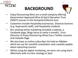 BACKGROUND
• Enjoy Discovering Wine are a small company offering
Government Approved Wine & Spirit Education Trust
(WSET) courses in the Hampshire/Dorset area
• Customers include Hospitality businesses, Distance learners
(e.g. Superyacht staff), and Hospitality students
• Our existing online marketing included a website, a
Facebook page, Blogs (once or twice a month), Erica
(Director of Enjoy Discovering Wine) has a Twitter account,
and LinkedIn Page
• We also have an online subscriber list held on AWeber
which we use for monthly newsletters and a weekly update
about upcoming courses
• Whilst using the digital marketing, we were not using them
effectively with no clear strategy or plan
 