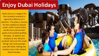 Dubai acts as a magnet for
the travellers wanted to
spend the lifetime of a
vacation. The place is known
for the traditional vibrant
souks, malls, luxury hotel,
world-class amusement
parks and excellent golfing
fairways. So before you
embark on the lifetime
vacation here are the seven
things one must pamper
yourself while visiting the
liveliest city in the United
Arab Emirates.
 
