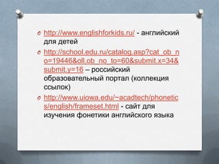 O http://www.englishforkids.ru/ - ѧߧԧݧڧۧܧڧ
էݧ է֧֧
O http://school.edu.ru/catalog.asp?cat_ob_n
o=19446&oll.ob_no_to=60&submit.x=34&
submit.y=16 C ڧۧܧڧ
ҧѧ٧ӧѧ֧ݧߧ ѧ (ܧݧݧ֧ܧڧ
ݧ)
O http://www.uiowa.edu/~acadtech/phonetic
s/english/frameset.html - ѧۧ էݧ
ڧ٧֧ߧڧ ߧ֧ڧܧ ѧߧԧݧڧۧܧԧ ٧ܧ
 