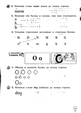 р 2. Напиши слово name (имя) до конца строки 
Т name т Т 
t 
3. Напиши эти буквы и скажи, чем они отличаются 
П i 1___JL Т ! 
4- 
+ ■ -------i 
I I -h 
i 
1I 
i 
— 4 
4. Соедини стрелками заглавные и строчные буквы. 
N 
m 
М 
Lesson 161 г . * *5 
Обведи и допиши буквы до конца строки 
0 ^ 0 о 
4- 
I 
2. Напиши слово dog (собака) до конца строки 
dog J 
Г ' 
 