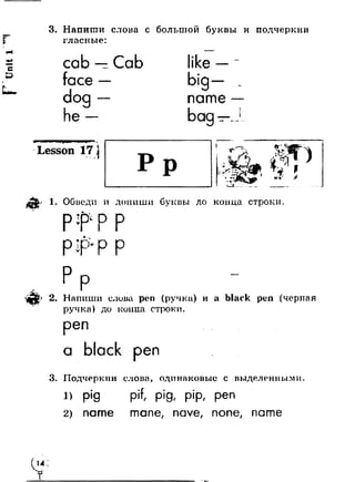 3. Напиши слова с большой буквы и подчеркни 
гласные: 
cab 
face 
dog 
he 
Cab like 
big 
name 
bag WI 
Lesson 17 t I *9 
'X 
c - 
? Обведи и допиши 6v до конца строки 
p j p p 
p ip - 
2. Напиши слова pen (ручка) и а black реп (черпая 
ручка) до копна строки. 
реп 
а black реп 
3. Подчеркни слова, одинаковые с выделенными 
1> pig pif, pig, pip, pen 
2) name mane, nave, none, name 
* 
I 14 ■ Y 
 