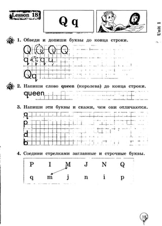 1. Обведи и допиши буквы до конца строки. 
- V — 
- — — - 4 ~ 
+■ т 
I I _ J-ft*- 
I 
* f 
ч_ 
2. Напиши слово queen (королева) до конца строки. 
queen 
i 
! г | I I ' 
,1 ... Л. _ + 
J L А - * - * 
3. Напиши эти буквы и скажи, чем они отличаются. 
г 
г i — -L 
- - - - - - - - - - ------- ■ | i 1 > 
j 
” — ^ — 1 г - - - - - - - - - - - - - - - - 
i 
_ i _ 
7_ _ _ _ _ . 
I 
1 
! . | 
1 
i i 
. . . . i . . . i _ _ _ _ .. 
 
. . . * _ 
1 - - - - - - - - - - - - - - - 
1 
1 
■ 
i 
i 
■ 
1r - - - - - - - 
1 
1 
) ! 
! ' 
. . . X . 
( 
i 
■ 
1 
_ _ _ _ _ _ _ _ _ i 
i 
i 
] _ _ _ _ _ _ _ _ i i 
~г 
j Т ------- 1 
1 
1 
* 
J 
■f 
•U m 
т 
 -------- L ------- L 
г 
♦ - 
_ L _ 
Г 
т■ ч » - _ J 
4. Соедини стрелками заглавные и строчные буквы 
м 
m п 
N 
1 
Unit 1 
 