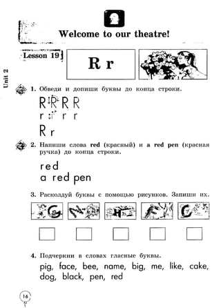 Unit 2 
W elcom e to o u r th e a tre ! ■ к.Г 
Sa £ ' “».Г 
■ - r - * ' , 
* phjp4< w «'Sr -л^- ^ - 25б1^»Г1Г ч ^йщ е н ^щ .и ^ 
Lesson 19 j « VI 
1. Обведи и допиши буквы до конца строки 
R lR 
Г V 
v 
Г 
2. Напиши слова red (красный) и a red реп (красная 
ручка) до конца строки. 
ге 
а ге реп 
3. Расколдуй буквы с помощью рисунков. Запиши их. 
П 4 уг I v 4 u . 
4. Подчеркни в словах гласные буквы. 
pig, face, bee, name, big, me, like, cake, 
dog, black, pen, red 
I 
 