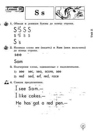 1. Обведи и допиши буквы до конца строки 
S^S S S 
2. Напиши слова see (видеть) и Sam (имя мальчика) 
до конца строки. 
Sam 
3. Подчеркни слова, одинаковые с выделенными. 
sec, sea, score, see 
red sed, erf, red, race 
4. Спиши предложения. 
Sam. 
ike ca kes. + 
A . - 
L 
T 
He has'got a red 
иpen 
r 
- J 
Unit 2 
 
