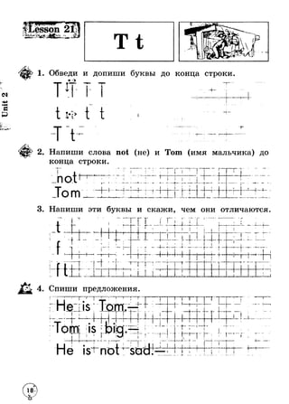 . _ esson ^ a ^ ^ 
ь- V^* (tfc • *u—r s * 
Sv** d« 
<N 
с £э 
— > v . 
1ё * + Ы & 
1. Обведи и допиши буквы до конца строки. 
*> 
ч - 
1 ч т > 
}— 1“ 
2. Напиши слова not (не) и Тот (имя мальчика) до 
конца строки. 
n OI 
Тот 
f I ( 
Г " 
<> 
I а __L J 
... ► 1 4 т Г t 4-I 
t 
4. ----- 
I 
1 
♦ 
1 f ^ n « -I— I ___ L 
3. Напиши эти буквы и скажи, чем они отличаются. 
»ь- 
L % t I t 
i—i 
1 
' — г ■ 
■ I n * - ri- Г . j . - 
ГГ H f ---------------- - 
I “ г■ !--j 
1r 
1 
4 
i 
- + 
1 
i 
1 
t 
T 
J 
f I 
1 
Г"Т 4----- j - ■ * l — r 
Г 
4- + 
lH.^«llp я 
T 
4. Спиши предложения. 
г 
i i 
tf 
L . 
i si- not 
 