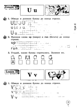 - &£* -1 4 ** 
1. Обведи и допиши буквы до конца строки 
*1* 1I 
! I? ! а j- 
Г t 4 
4 
Л 1 1_____L 
2. Напиши слова up (вверх) и run (бегать) до конца 
строки. 
ЧР» 
I г run iт 
t 
тI I — 1 . 
1 
•4- 
I 
+ 
1 7 — i - I _ 1 
3. Угадай, какие буквы спрятались. Запиши их 
esson 4/ 
. Ль!, ? Л « V - я » • . Л ■ Ст­а 
и И«51*. - 
1. Обведи и допиши буквы до конца строки 
Ч i if ., - / . 
1 ч i 7 I’ t - 
G- ■ * Уп 
- 
т V жЩ 
— I t т 
 