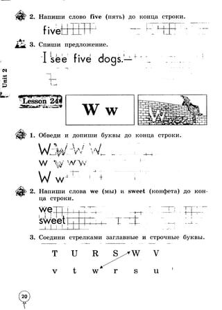 id 
2. Напиши слово five (пять) до конца строки 
fiveI !Г 1 ! ! • 
3. Спиши предложение 
I I 
i 
I 
. 1—1I 
+ - 
1. Обведи и допиши буквы до конца строки 
« »ч 
6 * Л 4 
 л- 
w _ £ i $ 
—4 “ -4 
w + 
2. Напиши слова we (мы) и sweet (конфета) до кон­ца 
строки. 
t 
I I 
г 
I 
I. 1 
3. Соедини стрелками заглавные и строчные буквы. 
и 
V U 
ып 
 