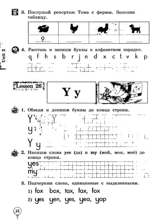 3. Послушай репортаж Тома с фермы. Заполни 
таблицу. 
9 
4. Расставь и запиши буквы в алфавитном порядке 
1 
S Г п X с V 
-+ - р * — t 
fev 'Уч>У*л .• *| Л • * * ' • - . * ь ♦,» ** 
1. Обведи и допиши буквы до конца строки 
|v 
I 
г • V " - 
IТ 
т ! J - н 
I I 
■«^№> 
1 p||. -- .j ^ f ■ — »— --11 ,1 1■ 
I I 4> 4 
г I 
■ г L 
+ - 
2. Напиши слова yes (да) и т у (мой, моя, моё) до 
конца строки. 
у®5 
т У 
Т I т 
t ,|— + i 4- I i 
11 
-i *■ I Г 
т 
i 
+ - 
5 
T ■и 
T 
1 t 
3. Подчеркни слова, одинаковые с выделенными 
fox box. tax, fax. fox 
2) ues uen, yes, yea, yap 
 