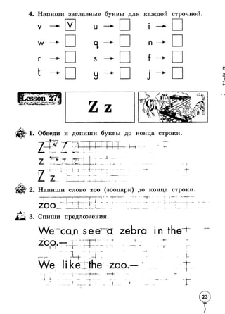 4. Напиши заглавные буквы для каждой строчной 
V 
W 
г 
U 
S 
I 
п 
i % 
1. Обведи и допиши буквы до конца строки. 
r  
/■> 
1 
I 
f " " 
_____ ■ 
! 
i► 
' I 
£ 
1г I jf ■ j--1 i-} 
1 
** -- 
L 
2. Напиши слово zoo (зоопарк) до конца строки 
т 
zoo т -I 
- J * . 
I 
3. Спиши oпредложения 
We can see zebra in the 
zoT j t 
I - 
i ' - -4 
+0-the zoo. I T 
 