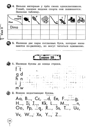 4. Возьми интервью у трёх своих одноклассников 
Узнай, какими видами спорта они занимаются 
Заполни таблицу. 
 Вид 
х сп о р т а 
Имя 
4 
«K ifl 1* Т г*1 - жж / j i ж 
Dima 
i 
5. Напиши две пары согласных букв, которые назы­ваются 
по-разному, но могут читаться одинаково. 
1. Напиши буквы до конца строки 
— * - 
| 1 
I 
п 
— I 
1- I I 
* - к 
I — 
* 
J ! 
- - L _ - i ____L 
m w - - I I M 
2. Впиши недостающие буквы. 
A CL / Cc/ 
Oo 
/ / 
/ 
i i / Kk, 
/ Ее/ 
I I 
/ M 
/ 
/ 
/ / / Ss, / 
Vv/ w / Xx/ 
— T 
T 
i . 
I I 
n 
Uu 
/ 
/ 
1 
24) 
 