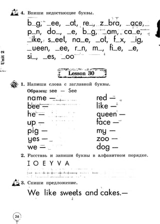 Unit 2 
4. Впиши недостающие буквы. 
t 
n. do 
/ 
/ 
ike/ s eet. 
ueen/ 
i re / 
e/ / 
na_e/ 
/ rn / m 
si / es/ oo 
z Ib 1r Ta/ 
------- j-------- f 
ace, 
am/+ ca_e, 
/ X 
/ 
/ 
e/ 
4- 
i 
1 
/ 
e/ 
чг+9- С--Г- ♦ §• 
; « r Lesson 30 
1. Напиши слова с заглавной буквы. 
Образец: see 
name } 
еI- 
4 
up 
p ig 
yes 
we 
♦ * 
r - 
red 
ike 
queen 
face 
my 
zoo 
dog 
2. Расставь и запиши буквы в алфавитном порядке 
о 
т - 1 
.1 j -Л ■4“—I"- ' — 1 л 
Спиши предложение 
We ike sweets and cakes. 
Д 
@ 
 