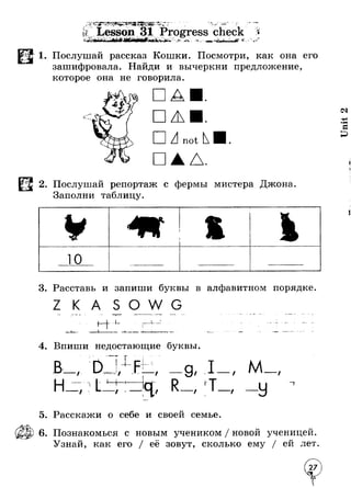 1. Послушай рассказ Кошки. Посмотри, как она его 
зашифровала. Найди и вычеркни предложение, 
которое она не говорила. 
□ 
ПА not Д. 
2. Послушай репортаж с фермы мистера Джона 
Заполни таблицу. 
ю 
3. Расставь и запиши буквы в алфавитном порядке 
О W ► W . 1- 
4. Впиши недостающие буквы. 
/ 
Т4- 
/ / / 
/ 
J— 
/ t / / 
- — * - о 
М / 
~Т 
5. Расскажи о себе и своей семье. 
6. Познакомься с новым учеником / новой ученицей. 
Узнай, как его / её зовут, сколько ему / ей лет 
 