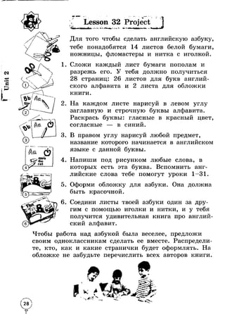 Lesson 32 Project 
- irf 
О 
n il cat 
Для того чтобы сделать английскую азбуку, 
тебе понадобятся 14 листов белой бумаги, 
ножницы, фломастеры и нитка с иголкой. 
1. Сложи каждый лист бумаги пополам и 
разрежь его. У тебя должно получиться 
28 страниц: 26 листов для букв англий­ского 
алфавита и 2 листа для обложки 
книги. 
2. На каждом листе нарисуй в левом углу 
заглавную и строчную буквы алфавита. 
Раскрась буквы: гласные в красный цвет, 
согласные U в синии. 
3. В правом углу нарисуй любой предмет, 
о название которого начинается в английском 
языке с данной буквы. 
4. Напиши под рисунком любые слова, в 
которых есть эта буква. Вспомнить анг­лийские 
слова тебе помогут уроки 1-31. 
5. Оформи обложку для азбуки. Она должна 
быть красочной. 
6. Соедини листы твоей азбуки один за дру­гим 
с помощью иголки и нитки, и у тебяU 
получится удивительная книга про англии- 
ский алфавит. 
Чтобы работа над азбукой была веселее, предложи 
своим одноклассникам сделать ее вместе. Распредели­те, 
кто, как и какие странички будет оформлять. На 
обложке не забудьте перечислить всех авторов книги. 
 