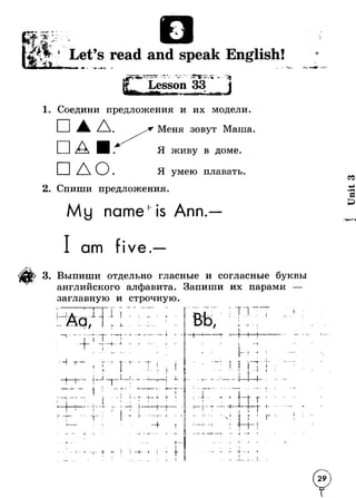 Let’s read and speak English! 
p 
i 
l " J 
- J 1-*. 
Lesson 33 
1. Соедини предложения и их модели. 
□ л . Меня зовут Маша 
Я живу в доме. 
Я умею плавать 
2. Спиши предложения 
Му nameh is Ann. 
am five. 
3. Выпиши отдельно гласные и согласные буквы 
английского алфавита. Запиши их парами — 
заглавную и строчную 
L 71 Г Г 
/ 1 i - 
1 - 
I 
I i 
■ тI 
/ 
* — I. 
• I 
4 
Т т 
t— 1— L Г 1 - L 
I 1 
т 
— 1 I -f* 
1 —«. -- - J - Mr - ii 
! I 
Ч- 1 
d _ 
J 
* - i - -» 
t ' < 
d Cj*'- 
J 
+—i 
T 
■* - + I i 1It 
■4- . j . . — 
r 
i i 
▼ i 
?— 
f - 
4 - 1 .1_L. I 
X. 
Unit 3 
 