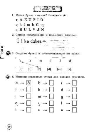 1. Какая буква лишняя? Зачеркни её. 
1) А Е U F I О 
2) k 1 m h G q 
3) В U L V J N 
2. Спиши предложение и подчеркни гласные. 
- -г - -■ —— • 
_ . . . . — г - - ! , . . . 
3. Соедини буквы и соответствующие им звуки. 
г — ------------------------- --------- 
b k m 1 f d 
[1] [Л [b] [d] [m] [к] 
4. Напиши заглавные буквы для каждой строчной. 
а —► А Ь —► г —► 
f — h —► d — 
#1 —► m —► 9 —* 
я — У 1 — 
t —► и —► п —► 
 