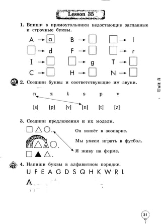1. Впиши в прямоугольники недостающие заглавные 
и строчные буквы. 
Г 
— ► 9 Т — 
н — N — 
2. Соедини буквы и соответствующие им звуки 
п Z t S р V 
[Z ] 
3. Соедини предложения и их модели. 
□ АО. 
А. 
Он живёт в зоопарке 
Мы умеем играть в футбол 
Я живу на ферме. 
4. Напиши буквы в алфавитном порядке. 
Q W 
I I 
U n it 3 
 