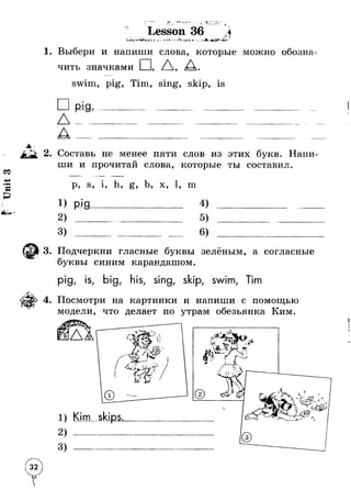 л * . -* * 1 *■ 
. -*5 ■ Т 
Lesson 36 “ . 
Л ■■у. 
л *■ - </4-- j-' .W1s <>-V *■- * *. *-* Jkv 1<ь 5** ■‘Ч - т 
Выбери и напиши слова, которые можно обозна­чить 
значками □, Л, д. 
swim, pig, Tim, sing, skip, is 
AA 
Р Ш , 
Составь не менее пяти слов из этих букв. Напи- 
О ши и прочитан слова, которые ты составил. 
р, s, i, h, g, b, x, 1, m 
i) pi a 4) 
3) 
Подчеркни гласные буквы зелёным, а согласные 
буквы синим карандашом. 
pig, is, big, his, sing, skip, swim, Tim 
Посмотри на картинки и напиши с помощью 
модели, что делает по утрам обезьянка Ким. 
1) Kim skips 
2) --------------- 
3) --------- 
© 
Г 1ч %  
; L l: v £ 
л . 
 