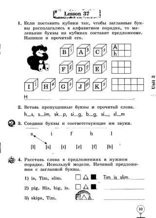 “'if ■ *■ ^ l Lesson 37 ■ L 
i*s Дй* *J - 1 w ж -■t4- * / * > , ■ ** ^- 1* 
1. Если поставить кубики так, чтобы заглавные бук* 
вы располагались в алфавитном порядке, то ма­ленькие 
буквы на кубиках составят предложение. 
Напиши и прочитай его. 
н 
A 
h 
2. Вставь пропущенные буквы и прочитай слова 
s, s_im, sk_p, si_g, b_g, si_, si m 
3. Соедини буквы и соответствующие им звуки 
s 1 f b 1 
[Zl [b] 
4. Расставь слова в предложениях в нужном 
порядке. Используй модели. Начинай предложе­ния 
с заглавной буквы. 
is, Tim, slim. 
2) pig, His, big, is 
3) skips* Tim 
□ Tim is slim. 
Unit 3 
 