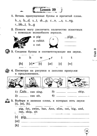 .YS > " Л . . * > ' -_ .т .Л. - •I "I —ТевГ Lesson 39 ю- ^ 
г4 
'V -■’Vi*:. - I 
I . Г. • г » 
1. Вставь пропущенные буквы и прочитай слова 
г 
-S, 
ьь 
s Р/ с_п, S/ s_ng, 
9 
2. Помоги магу увеличить количество животных 
с помощью волшебного зеркала. 
a pig 
a rabbit 
a cat 
9т 
3. Соедини буквы и соответствующие им звуки. 
а h 
[hi 
i t 
[w] 
4. Посмотри на рисунки и заполни пропуски 
в предложениях. 
1) Cats 
2 ) ___ 
сап sing, 
сап sit. 
3) 
4) 
skip. 
5. Выбери и запиши слова, в которых есть звуки 
[I], М, [к]. 
pig, fat, swim, has, Ann, slim, cat, big, and 
skip, sit 
[ae] 
[kl 
J 
" v 
Unit 3 
 
