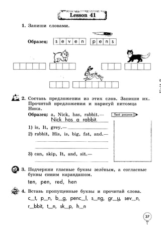 • > ' '•*•* * ‘^ Ч Л * < < . ► * - .* i‘ Г " V - Lesson 41 
1. Запиши словами. 
I 
Образец: s e V e n P e n s 
.41 
2. Составь предложения из этих слов. Запиши их. 
Прочитай предложения и нарисуй питомца 
Ника. 
Образец: a, Nick, has, rabbit. 
Nick has a rabbit. 
Твой рисунок > 
1) is, It, grey. J 
rabbit, His, is, big, fat, and 
3) can, skip, It, and, sit. 
L -TJT": A 
3. Подчеркни гласные буквы зелёным, а согласные 
буквы синим карандашом. 
ten, pen, red, hen 
4. Вставь пропущенные буквы и прочитай слова. 
С р_п, Ь_д, penc_l, s_ng( gr_y, sev_n, 
г_bbit, t_n, sk_p, h n 
 
