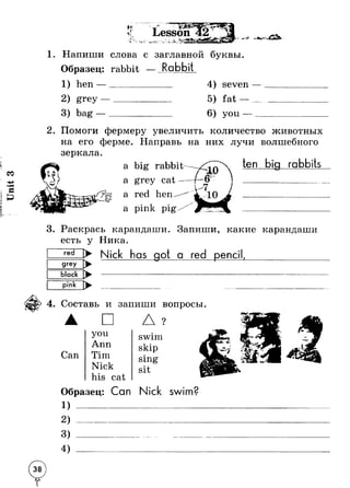Unit 3 
1. Напиши слова с заглавной буквы. 
Образец: rabbit 
1) hen —______ 
Rabbit 
grey 
bag 
4) seven 
5) fat — 
you 
2. Помоги фермеру увеличить количество животных 
на его ферме. Направь на них лучи волшебного 
зеркала 
a big rabbit 
а 
а 
а 
ten big rabbits 
3. Раскрась карандаши. Запиши, какие карандаши 
есть у Ника. 
► Nick has got a red pencil 
grey 
pink 
4. Составь и запиши вопросы. 
Сап 
□ 
you 
Ann 
Tim 
Nick 
his cat 
Д 
swim 
skip 
sing 
sit 
Г 
Образец: Can Nick swim? 
2) 
4 ) 
 