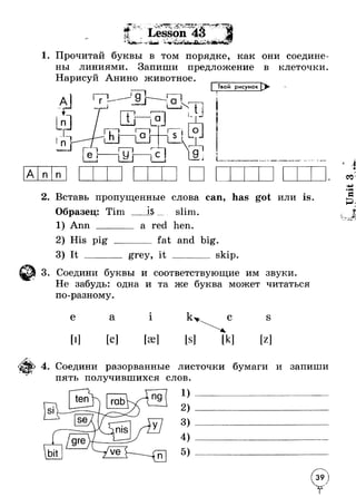 <* J **' 
<Ц’ 
r- * mJ * J ‘I*v • ‘ V * ^ ■ V -> .Ф .-Г j X - > Lesson T •. 
V* * 4 - - А <ТЛ V . * 
'tu £ fe r« 
1. Прочитай буквы в том порядке, как они соедине­ны 
линиями. Запиши предложение в клеточки. 
Нарисуй Анино животное. 
| Твой рисунок Х> 
Ii .1 iа 
2. Вставь пропущенные слова can, has got или is. 
Образец: Tim 
1) Ann _____ 
IS slim. 
a red hen. 
2) His pig 
3) It ____ 
fat and big. 
grey, it skip 
3. Соедини буквы и соответствующие им звуки. 
Не забудь: одна и та же буква может читаться 
по-разному. 
е а 1 
[е] 
С S 
[к] [z] 
4. Соедини разорванные листочки бумаги и запиши 
пять получившихся слов. 
1 ) -------------------------------------- 
2) 
3) 
5) 
Unit 3 
 