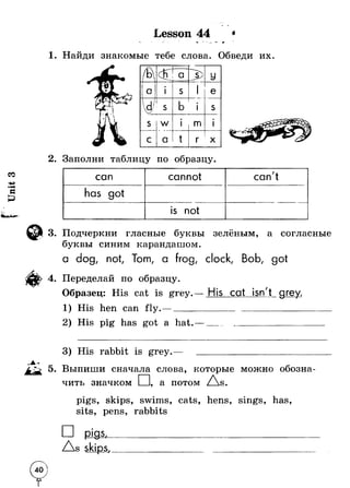 Unit 3 
- • Г Lesson 44 J 
1. Найди знакомые тебе слова. Обведи их. 
— 
t/ B 
a 3^ У 1 t 1 
 
О 1•1 s 1 e 
I 
w s b •1 s 
s w Ф1 m •i 
с a t r X 1А 
2. Заполни таблицу по образцу. 
ГI м- 
can cannot can't 
has got 
is not 
3. Подчеркни гласные буквы зелёным, а согласные 
буквы синим карандашом. 
a dog, not, Tom, а frog, clock, Bob, got 
4. Переделай по образцу. 
Образец: His cat is grey.— His cat isn't grey. 
His hen can fly.—_______________________________ 
2) His pig has got a hat. 
His rabbit is grey. 
5. Выпиши сначала слова, которые можно обозна­чить 
значком Q а потом Z s. 
sits, 
skips, swims, cats, hens 
3ens, rabbits 
has 
pigs. 
Zs skips, 
 