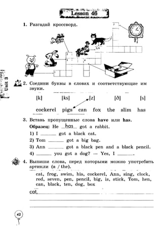 1. Разгадай кроссворд. 
1 
1 
1 ' “ 
2. Соедини буквы в словах и соответствующие им 
звуки. 
[k] [ks] [г] [d] [s] 
cockerel p ig s ^ a T fox the slim has 
3. Вставь пропущенные слова have или has. 
Образец: He has got a rabbit. 
1) I ______ got a black cat. 
2) Tom ______ got a big bag. 
3) Ann ______ got a black pen and a black pencil. 
4) ______ you got a dog? — Yes, I _______ 
4. Выпиши слова, перед которыми можно употребить 
артикли (а / the). 
cat, frog, swim, his, cockerel, Ann, sing, clock, 
red, seven, pen, pencil, big, is, stick, Tom, hen, 
can, black, ten, dog, box 
c o t , _____________________________ ____________________ 
 