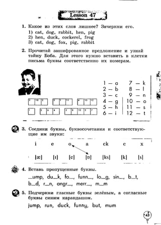1, Какое из этих слов лишнее? Зачеркни его 
1) cat, dog, rabbit, hen, pig 
hen, duck, cockerel, frog 
3) cat, dog, fox, pig, rabbit 
2. Прочитай зашифрованное предложение и узнай 
тайну Боба. Для этого нужно вставить в клетки 
письма буквы соответственно их номерам. 
2 10 2 5 1 11 4 10 12 
1 2 6 4 3 8 10 3 7 
1 - - a 7 -- k 
2 -- b 8 - 
ь 
- 1 
3 - - с 9 - - n 
4 - 
- g 10 -- о !i 5 - - h 11 - - s  
6 - 
f 
!• 
- i 12 -- t » V Ш щ 'V — I 
3. Соедини буквы, буквосочетания и соответствую­щие 
им звуки: 
1 е о а 
[эе] е] 
ск 
[ks] 
с 
[к] 
х 
4. Вставь пропущенные буквы. 
ump, du_k, fo_, nn g, sin 
r__n, angr merr. m_m 
5. Подчеркни гласные буквы зелёным, а согласные 
буквы синим карандашом. 
jump, run, duck, funny, but, mum 
 