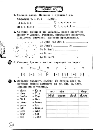 СО 
-4-> 
■3S- *Г? 
Л*УЛ* ^ 
Г.- Г * Lesson 48 1+ ч 
4 li* ^uV* --s ■v '*" . 
1. Составь слова. Напиши и прочитай их. 
Образец: р, u, m, j 
1) п, 1, g, о — — 
2) с, о, к, с, 1 — — 
jump 
3) n, е, v, е, s 
4) Ь, а, с, к, 1 
2. Соедини т о ч к и и ты узнаешь, какое животное 
живёт у Джейн. Раскрась отгаданное животное 
Пользуясь рисунком, закончи предложения. 
е> 
С ( 
1 
2 
3 
4 
5 
Jane has got а 
Jane’s ________ is 
It isn’t 
It can 
It can’t 
3. Соедини буквы и соответствующие им звуки. 
а е и 
[ I ] 
у j с о 
[к ] [<fcl [о] [ S ] 
4. Заполни таблицу. Выбери из списка слов те, 
которые можно заменить на he, she, it, they. 
Впиши их в таблицу. 
clock • Kate 
nice • Tim 
ducks • Tom 
Nick • fine 
queen • foxes 
pens • hen 
ride • tennis 
Jess • Ann 
• sing • hat 
• box • Jane 
he: she r it they 
Nick queen clock ducks Ip 
i 
1 
 