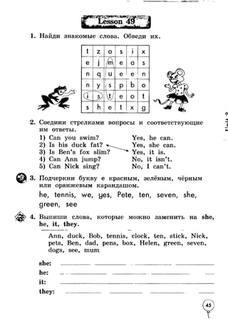 1. Найди знакомые слова. Обведи их. 
t z о s »1 
X 
e •J /Ц e a s 
n 
1 
Я 1 u e e : n 
n У П p b о 
/ • __s) V e о t 
s h e t ■ X g 
2. Соедини стрелками вопросы и соответствующие 
им ответы. 
1) Can you swim? Yes, he can. 
2) Is his duck fat? Yes, she can. 
3) Is Ben’s fox slim? Yes, it is. 
4) Can Ann jump? No, it isn’t. 
5) Can Nick sing? No, I can’t. 
3. Подчеркни букву e красным, зелёным, чёрным 
или оранжевым карандашом. 
he, tennis, we, yes, Pete, ten, seven, she, 
green, see 
4. Выпиши слова, которые можно заменить на she, 
he, it, they. 
Ann, duck, Bob, tennis, clock, ten, stick, Nick, 
pets, Ben, dad, pens, box, Helen, green, seven, 
dogs, see, mum 
she: ------------- ------------------------------------------------------- 
h e : ---------------------------------------------------------- ---------- 
it: ______________________________________________ 
t h e y : ---------------- ------------------ ------------------------------- 
45 
 