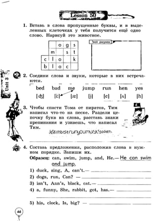1. Вставь в слова пропущенные буквы, и в выде­ленных 
клеточках у тебя получится ещё одно 
слово. Нарисуй это животное. 
О 
CQ 
s 
m s t 
c l 1 
r 
О k 
b 1 a с 
Твой рисунок 
2. Соедини слова и звуки, которые в них встреча­ются. 
bed 
[ей 
bad me jump run 
[e] 
hen 
[a] 
yes 
[h] 
3. Чтобы спасти Тома от пиратов, Тим 
написал что-то на песке. Раздели це­почку 
букв на слова, расставь знаки 
препинания и узнаешь, что написал 
Тим. 
« • 
4. Составь предложения, расположив слова в нуж­ном 
порядке. Запиши их. 
Образец: can, swim, jump, and, Не. 
and jump. 
duck, sing, A, can’t .— __________ 
dogs, run, Can? —______________ 
He can swim 
3) isn’t, Ann’s, black, cat.— ____ 
4) a, funny, She, rabbit, got, has 
5) his, clock, Is, big? 
 