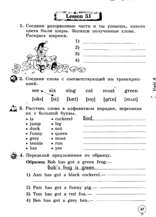 4 - ; f 4 ■ 0 
1. Соедини разорванные части и ты узнаешь, какого 
цвета были шары. Запиши полученные слова. 
Раскрась шарики. 
о 
2. Соедини слова с соответствующей им транскрип- 
* 
U циеи. 
see six 
[siks] [si:l 
Sing 
[kset] 
cat must 
[sin] [griin] 
green 
[nust] 
3. Расставь слова в алфавитном порядке, переписав 
их с большой буквы 
is • cockerel 
jump • leg 
duck • not 
funny • queen 
grey • must 
tennis • run 
has • yes 
Bad 
Переделай предложения по образцу 
Образец: Bob has got a green frog.- 
■JLag_Js__gmeiL_____ 
1) Ann has got a black cockerel. 
2) Pam has got a funny pig 
Tom has got a red fox.— 
4) Ben has got a grey hen. 
47 
V 
 