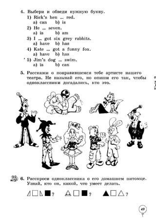 4. Выбери и обведи нужную букву 
1 
2 
3 
4 
' 5 
Rick’s hen ... red. 
a) can 
b) is 
Не ... 
seven. 
a) is 
am 
I ... 
got six grey rabbits 
a) have 
Kate ... 
a) have 
Jim’s dog 
a) is 
has 
got a funny fox. 
has 
swim. 
can 
5. Расскажи о понравившемся тебе артисте нашего 
театра. Не называй его, но опиши его так, чтобы 
одноклассники догадались, кто это. 
Г К * 
6. Расспроси одноклассника о его домашнем питомце 
Узнай, кто он, какой, что умеет делать. 
? АП ? 9 
 
 