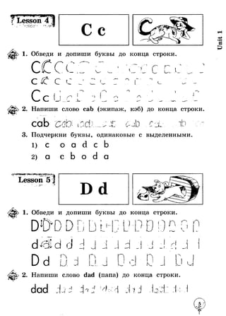 ^ г - - 
1. Обведи и допиши буквы до конца строки. 
СССл ( f I 
С ( -®Ч г ( v - * " 
1 
с 
1 
> 
/ Л J 
2. Напиши слово cab (экипаж, кэб) до конца строки 
cab сто I г < н } I Г fl I 1 
— — ■ - W * # Г - - 
3. Подчеркни буквы, одинаковые с выделенными. 
1 ) С о a с 
a с о a 
Lesson 5 * 
1. Обведи и допиши буквы до конца строки 
U ! ! п п 
Г I J с - - / 4 
О 
v ) 
d ^ c ild г 
*! —и 
I Я 
-~А 
("ч 
и 
 
I J Sm^I К- * 
N 
N 
I 
и 
2. Напиши слово dad (папа) до конца строки. 
i 1 
1 п f 
I 
~1 
j. 
4 : . , [ Л * 
Т-'- 
 