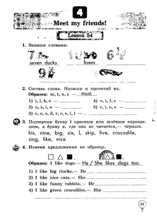 n — о 
! ,л» > ‘-v* ^ iV-. }УJ; -< r-7 v1%Jl 
Г * Д Р у * * “ '  i Ъ -  Г Ь  '■*« * & » ; ' Е; < 1 ,J3i'-'i--'~‘ .^r/v^»-- - * •"’ ‘-V*.■•_'■• fx r *r 
к Meet my friends! 
ir'^ S ri (* -— 
x - 
Г ^-<r. . . . J * * » Jj sson 54 
M>-> 
1. Запиши словами. 
-V»seven ducks 
:• у_чЪ t4• /v_ ^ ■ Л* i 
*■Л*? ;ч 
С* 
IV 
л 
t t J^ 1 i* 
foxes 
_ i. f ■:^- Т-Л 
-*V — г* 1Я-, 4 ( '^ ' "XtJJ *^1 
2. Составь слова. Напиши и прочитай их 
Образец: m, t, u, s — must 
1) i, 1, к, е 
2) n, е, i, п —______ 
3) с, о, о, d, г, с, е, 1, i 
4) v, i, f, е 
с, 1, п, е 
3. Подчеркни букву i красным или зелёным каранда­шом, 
а букву е, где она не читается,— чёрным. 
his, nine, big, six, I, skip, five, crocodile, 
sing, like, nice 
4. Измени предложения по образцу. 
□ 
Образец: 
1) I like 
2) I like 
3) I like 
4) I like 
I like dogs.— He / She likes dogs too. 
big clocks.— He 
nice cats.— She 
funny rabbits.— He__ 
green crocodiles.— She 
 
