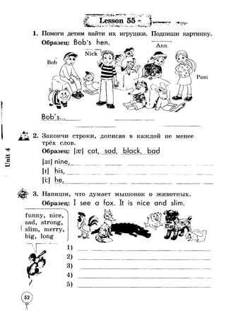 Unit 4 
▲ 
■ 1 V,ш 1 —щ щ' ш1 “ щ, щтш ш ач>х-—i 
п '*Г < 
Ъг л*' “ 
4 - - ^ ^ ^ 7 
"Sir _ 
I T * J -*»*' Ms7 Lesson 55 f * / ,v a ■ $ .S T J k =&-V.“ r" ^ V ^ s • • ■ * . . > ’ И •;ГЛ- 
A ' 
1, Помоги детям найти их игрушки. Подпиши картинку 
Образец: Bob’s hen. Ann 
i 
Pam 
Bob's... 
2. Закончи строки, дописав в каждой не менее 
трёх слов. 
Образец: [эе] cat, sad, black, bad 
[ail 
[i:J 
his, I 
i 
j 
i1 
i 
he, 
3. Напиши, что думает мышонок о животных. 
Образец: I see а fox. is nice and slim. 
funny, nice, 
sad, strong, 
slim, merry, 
big, long 
1) 
2) 
3) 
4) 
5) 
5 2 ) 
 