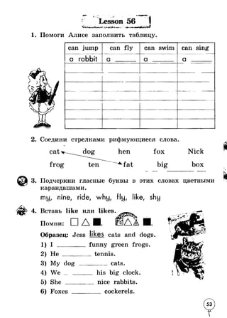 г. 
* _ ~ Lesson 56 
1. Помоги Алисе заполнить таблицу. 
can jump can fly can swim can sing 
a rabbit a a ....... a . . . 
r - - .  ~ 
2. Соедини стрелками рифмующиеся слова 
cat 
frog 
hen fox Nick 
fa t big box 
3. Подчеркни гласные буквы в этих словах цветными 
карандашами. 
mu, nine, ride, why, fly, like, shy 
4. Вставь like или likes. 
Помни: □ A 
Образец: Jess likes cats and dogs. 
1) I funny green frogs. 
2) He tennis. 
3) My dog cats. 
4) We his big clock. 
5) She ... . nice rabbits. 
6) Foxes cockerels. 
 