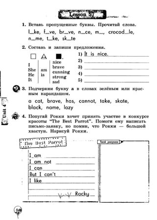 1. Вставь пропущенные буквы. Прочитай слова. 
I_ke, f_ve, br_ve, n_ce, m_, crocod_le, 
n_me, t_ke, sk_te 
2. Составь и запиши предложения 
□ А 
IS 
he 
Не 
It 
am 
is 
nice 
brave 
cunning 
strong 
sad 
1) It is nice 
2 ) ______ 
3 ) ________ 
4 ) ________ 
5) _________ 
3. Подчеркни букву а в словах зелёным или крас­ным 
карандашом. 
a cat, brave, has, cannot, take, skate, 
black, name, lazy 
4. Попугай Рокки хочет принять участие в конкурсе 
красоты “The Best Parrot”. Помоги ему написать 
письмо-заявку, но помни, что Рокки 
большой 
хвастун. Нарисуй Рокки. 
I jam____ 
I am not ШшЛч* I m,i 4 ■ 
I can 
I can't 
L,> , / ..Rocky 
| Твой рисунок tl 
I 
9 4 
It 
!4 
j 
 