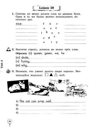 *f?<£-г w С.-.. i ^ ,Г" t fL- Т 3' - . - - W 
л / "‘^ jM f * ■. ; J- - ■ J i ; , ■=« *!х - . •* • .Л -■* C f • «мр> •- ^ ч- * ._ » 
лг' к а Lesson 59 . « > » 
Ъ Г 4- " 
^ * - 
■ #’’> - МшЪ Ъ _ ^ * а ■»’ а 1 Л 
■Ч*с- 
Составь не менее десяти слов из данных букв 
Одну и ту же букву можно использовать не­сколько 
раз. 
nice f h г 
с s n 
iI xlcv e v 
о t 
a i У 
Закончи строку, дописав не менее трёх слов. 
Образец: [i:] queen, green, we, he 
[eil skate._____________ _____________________ 
[л] funnu, 
[ai] w h u,_ 
Напиши, что умеют делать звери хорошо. Вое- 
пользуйся моделью: □ д well. 
»V* 
?•*« .. Жг“* гмь 
-•г 
>«11 ■ 
Т * 9 * 
-V4 
О. Г*. 
tl9r _' • 4 ■J . . 
The cat can jump well. 
-- 
 