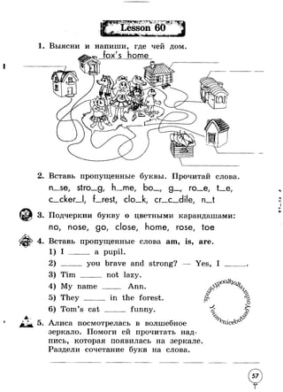 1. Выясни и напиши, где чей дом 
2. Вставь пропущенные буквы. Прочитай слова 
n_.se, stro_g me bo 
с cker rest, clo 
' g 
cr__c 
ro_e, t__e, 
dile n_t 
3. Подчеркни букву о цветными карандашами 
no, nose, go, close, home, rose, toe 
4. Вставь пропущенные слова am, is, are. 
1 
2 
3 
4 
5 
6 
I a pupil. 
Tim 
you brave and strong? 
___ not lazy. 
Yes, I 
My name 
They ___ 
Ann 
Tom’s cat 
in the forest 
funny. 
& 
or 
 
r - > £ 
О 
5. Алиса посмотрелась в волшебное 
зеркало. Помоги ей прочитать над­пись, 
которая появилась на зеркале. 
Раздели сочетание букв на слова. 
 