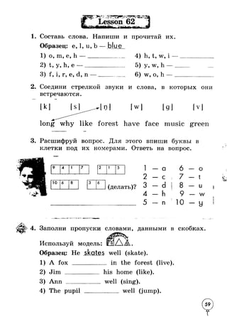 1. Составь слова. Напиши 
— blue 
и прочитан их. 
Образец: е, 1, u, b 
1) о, m, е, h —___ 
2) t, у, h, е —----- 
3) f , i, г, е, d, n — 
4) h, t, w, i 
5) y, w, h - 
6) w, o, h - 
2. Соедини стрелкой звуки и слова, в которых они 
встречаются. 
1о1 [w] [ д] fv l 
forest have face music green 
3. Расшифруй вопрос. Для этого впиши буквы в 
клетки под их Отв 
9 4 1 7 
10 6 8 i 
(делать)? 
еть на вопрос. 
1 - - a 6 - о 
2 -- с s 7 - ■ t 
3 -- d I 8 - u 
4 -- h 9 - w 
5 -- n 10 - У 
I 
“ Т -1----Г -_P_L _ L -шГ,—Т 
4. Заполни пропуски словами, данными в скобках. 
Используй модель: 
Образец: Не skates well (skate) 
1) A fox 
2) Jim _ 
in the forest (live) 
3) Ann ____ 
4) The pupil 
his home (like). 
well (sing). 
____ well (jump). 
 