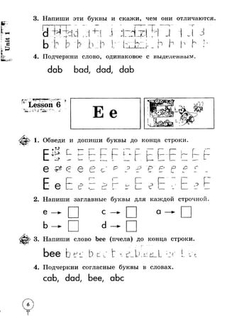 3. Напиши эти буквы и скажи, чем они отличаются. 
-1 
1 
1 j . 
j 
о 
о 1- 1 1 
n iAI 
__Li h н 
I 
л 1Г' 
4. Подчеркни слово, одинаковое с выделенным. 
dab bad, dad, dab 
I4';?*?’ 
* 3e* ■ ‘ 
S i +л , -J. Lesson 6 • Г к 
i j 
> ^ Л ( ■ M r i f c r - - * f- 
1. Обведи и допиши буквы до конца строки 
> 
VI f - 
- > 
О * Л 
U 
6 к L. 
J- L 
L 
& О 
f 
U ' - 
L / 
р " р р Г ~ - 
I t3 3 
2. Напиши заглавные буквы для каждой строчной 
e —► с —► 
a 
b —► d —► 
3. Напиши слово bee (пчела) до конца строки 
bee * ( 
) 
D t * с т г* I - )I —l— J . M L п 
4. Подчеркни согласные буквы в словах. 
cab, dad, bee, abc 
I 
 