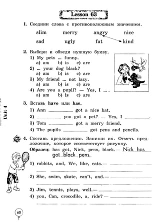 Unit 4 
f >1 I 1m , *i^Sc 
; . ' - ^ . jc Vw. у л - • - - " ■* • - _ M a n L _ * * x и -w .-> ^ ^ ►r » T ■ Lesson 63 • ir a %V 
1. Соедини слова с противоположным значением 
slim 
sad 
merry 
ugly 
angry 
fat 
nice 
kind 
2. Выбери и обведи нужную букву 
My pets 
a) am 
• • ♦ funny. 
is с) are 
2) ... your dog black? 
a) am b) is 
3) My friend 
a) am b) is 
c) are 
not lazy. 
c) are 
4) Are you a pupil? Yes, I 
a) am b) is c) are 
3. Вставь have или has. 
1) Ann 
2) ------ 
got a nice hat. 
you got a pet? Yes, I 
3) T om _____ 
4) The pupils 
got a merry friend. 
_____ got pens and pencils 
4. Составь предложения. Запиши их. Отметь пред­ложение, 
которое соответствует рисунку. 
Образец: has got, Nick, pens, black.— Nick has 
got black pens 
1) rabbits, and, We, like, cats. 
2) She, swim, skate, can’t, and. 
3) Jim, tennis, plays, well.—_ 
4) you, Can, crocodile, a, ride? 
 