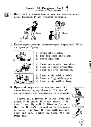 Lesson 64 Progress check 7 
1. Послушай и догадайся, о ком из девочек идёт 
речь. Поставь %/ на нужной картинке. 
2. Какое предложение соответствует картинке? Обве­ди 
нужную букву. 
a) Frogs like clocks. 
b) The fox likes the clock. 
c) Foxes like cats. 
a) I can see a nice crocodile. 
b) I can see nine crocodiles. 
c) I can see five crocodiles. 
a) I see a pig with a stick. 
b) I see a frog with a pen. 
c) I see a pig with a frog. 
3. Прочитай отрывок из письма Ани её 
английскому другу Джону. Поставь %/ 
на картинке, где нарисован ее питомец. 
I have got a friend. It is red, blue and 
green. It is brave. It is not angry. It is 
nice. It can fly well. It likes to fly to 
the zoo. It can’t run and swim. Its name 
is Polly. It is five. It lives with me, my 
mum and dad. It likes my home. We like 
Polly too. 
у 
Unit 4 
 