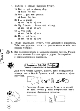 f 
Unit 4 
/т 
4. Выбери и обведи нужную букву. 
Bob ... got a strong dog. 
a) have b) has 
We ... got ten pencils, 
a) have b) has 
I ... a pupil, 
a) am b) is c) are 
5. 
6 
brave and strong 
c) are 
c) are 
My friends . 
a) am b) is 
... you sad? 
a) am b) is 
He ... not lazy, 
a) am b) is e) are 
Убеди родителей купить тебе домашнее животное. 
Тебе это удастся, если ты расскажешь о нём как 
можно больше. 
6. Вы познакомились в международном лагере. Узнай­те 
как можно больше друг о друге. Разыграйте 
с одноклассником разговор. 
« -Я» • • - W- - Ш.' ^ 
^ Lessons v 
• • 65—• - « 66 - Project, 
Г *4 .W 1 
Для того чтобы сделать книгу, тебе понадобятся 
четыре листа белой бумаги, клей, ножницы, фло 
1. Разрежь белые листы бумаги и склей 
их так, чтобы у тебя получилась одна 
длинная бумажная полоска. 
Л 
' 62 ) 
 