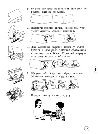 2 . Сложи полоску пополам и еще раз по 
полам, как на рисунке. 
3. Нарисуй своего друга, какой он, что 
умеет делать. Сделай подписи. 
4. Для обложки вырежи полоску белой 
бумаги в два раза длиннее сложенной 
книжки, плюс 5 см. Приклей первую 
страницу книги к обложке. 
5. Оформи обложку, не забудь указать 
фамилию автора и художника. 
Подари книгу своему другу 
 