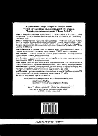 Издательство “Титул” выпускает единую линию 
учебно-методических комплектов для 2-11-х классов 
“Английский с удовольствием” / “Enjoy English”: 
для 2 -4 классов — учебники “Enjoy English-1”, “Enjoy English-2” (Part 1, Part 2), книги 
для учителя, Прописи, рабочие тетради, аудиокассеты, сборник песен “Game-Songs” 
с аудиокассетой 
для 2 -4 классов (новая редакция с июня 2006 года) — учебники, книги для учителя, 
рабочие тетради, аудиоприложение (аудиокассеты, CD MP3), сборник песен “Game- 
Songs” с аудиокассетой. обучающие компьютерные программы “Enjoy the ABC”, "Enjoy 
Listening and Playing" 
для 5 -6 классов — учебник, книга для учителя, книга для чтения для 6-го класса, 
рабочая тетрадь, аудиоприложение (аудиокассета, CD MP3j, видеоприложение 
для 7 класса — учебник, книга для учителя, рабочая тетрадь; аудиоприложение 
(аудиокассета, CD MP3), видеоприложение 
для 8 класса — учебник, книга для учителя, рабочая тетрадь, аудиоприложение 
(аудиокассета, CD MP3), видеоприложение 
для 9 класса—учебник, книга для учителя, рабочая тетрадь № 1, рабочая тетрадь № 2 
“Контрольные работы”, аудиоприложение (аудиокассеты, CD MP3), видеоприложение 
для 10 класса — учебник, книга для учителя, рабочая тетрадь № 1, рабочая тетрадь № 2 
“Контрольные работы”, аудиоприложение (аудиокассеты, CD MP3) 
для 11 класса — учебник, книга для учителя, рабочая тетрадь № 1, рабочая тетрадь № 2 
“Контрольные работы", аудиоприложение (аудиокассеты, CD MP3) 
Авторская программа курса (2-11 классы) 
Интернет-поддержка учебников и дополнительные материалы: 
* на сайте www.titul.ru 
• на интернет-портале www.englishteachers.ru 
По вопросам приобретения книг следует обращаться в издательство “Титул”: 
249035, г. Обнинск Калужской об/., а/я 5055. тел : (48439) 9-10-09. 
факс: (48439) 9-10-00, e-mail: pochta@titul.ru (книга почтой', 
umk@Utul.ru (опювые мокупЕиели). 
