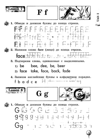 1. Обведи и допиши буквы до конца строки. 
p ie I 
I ! п I ■ ■ 
4 - J r - | < 
С : « 
I *-> г Л .4 t 1-------- Г — • * ■ - - - 1 1 
г I _ Г 
t fI 
О j у “ i 
1 * > 
■t 
-i 
f 
4 — t J T 
f u. +" 
~bi- 
I 
9 
J 
Напиши слово face (лицо) до конца строки 
face I 
i ■ » 
1 
ь . • 3. Подчеркни слова, одинаковые с выделенными 
1) be 
face 
bee, dee, be, beer 
take, face, back, fade 
I 
4. Запиши английские буквы в алфавитном порядке 
a с е I i 
Г” I 
1 
1. Обведи и допиши буквы до конца строки. 
~ ) j' и 1 г 
g ^ jg i »i 
1 
"t-M 
Unit 1 
 